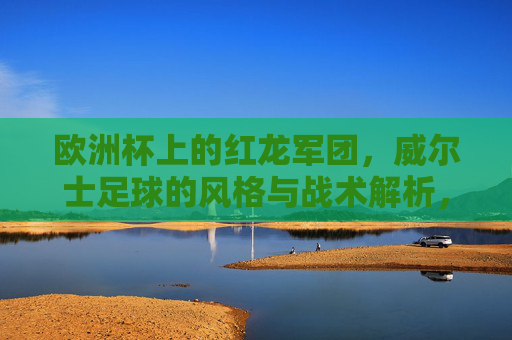 欧洲杯上的红龙军团,威尔士足球的风格与战术解析,欧洲杯红龙军团,威尔士足球风格与战术解析 欧洲杯上的红龙军团,威尔士足球的风格与战术解析,欧洲杯红龙军团,威尔士足球风格与战术解析