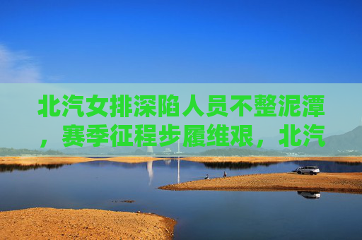 北汽女排深陷人员不整泥潭，赛季征程步履维艰，北汽女排深陷人员不整泥潭 赛季步履维艰