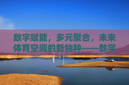 数字赋能，多元聚合，未来体育空间的新物种——数字体育集合馆，数字赋能 多元聚合，未来体育空间新物种数字体育集合馆