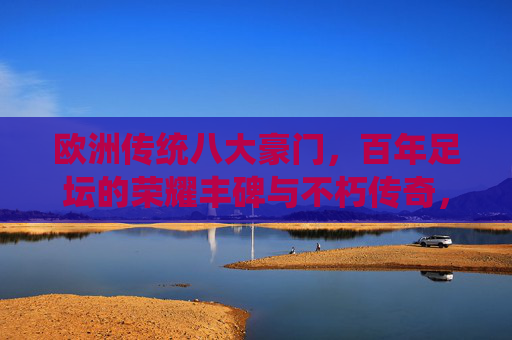 欧洲传统八大豪门，百年足坛的荣耀丰碑与不朽传奇，欧洲传统八大豪门，百年足坛的荣耀丰碑与不朽传奇