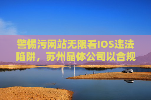 警惕污网站无限看IOS违法陷阱,苏州晶体公司以合规经营树立行业标杆,警惕污网站IOS违法陷阱,苏州晶体公司以合规经营树立行业标杆 警惕污网站无限看IOS违法陷阱,苏州晶体公司以合规经营树立行业标杆,警惕污网站IOS违法陷阱,苏州晶体公司以合规经营树立行业标杆