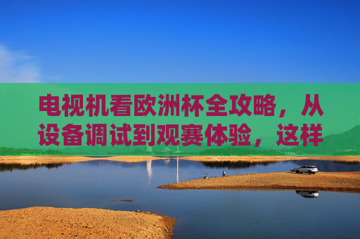 电视机看欧洲杯全攻略,从设备调试到观赛体验,这样看球才过瘾!欧洲杯电视机观赛全攻略,从设备调试到观赛体验,这样看球才过瘾! 电视机看欧洲杯全攻略,从设备调试到观赛体验,这样看球才过瘾!欧洲杯电视机观赛全攻略,从设备调试到观赛体验,这样看球才过瘾!