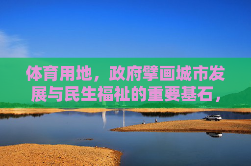 体育用地,政府擘画城市发展与民生福祉的重要基石,政府擘画体育用地,筑牢城市发展与民生福祉基石 体育用地,政府擘画城市发展与民生福祉的重要基石,政府擘画体育用地,筑牢城市发展与民生福祉基石