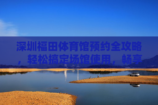 深圳福田体育馆预约全攻略,轻松搞定场馆使用,畅享运动与赛事,深圳福田体育馆预约全攻略 深圳福田体育馆预约全攻略,轻松搞定场馆使用,畅享运动与赛事,深圳福田体育馆预约全攻略