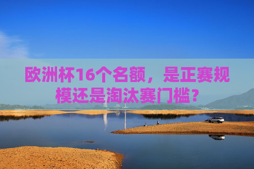 欧洲杯16个名额,是正赛规模还是淘汰赛门槛? 欧洲杯16个名额,是正赛规模还是淘汰赛门槛?