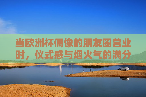当欧洲杯偶像的朋友圈营业时,仪式感与烟火气的满分答卷,欧洲杯偶像朋友圈营业,仪式感与烟火气的满分答卷 当欧洲杯偶像的朋友圈营业时,仪式感与烟火气的满分答卷,欧洲杯偶像朋友圈营业,仪式感与烟火气的满分答卷