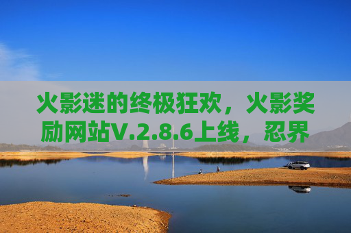 火影迷的终极狂欢,火影奖励网站V.2.8.6上线,忍界大奖等你来拿! 火影迷的终极狂欢,火影奖励网站V.2.8.6上线,忍界大奖等你来拿!