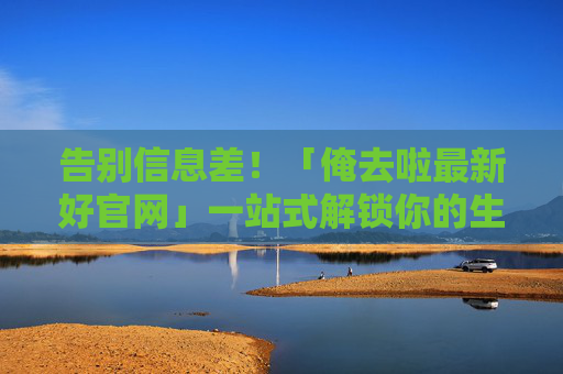告别信息差！「俺去啦最新好官网」一站式解锁你的生活便利指南，一站式解锁生活便利，俺去啦最新好官网告别信息差
