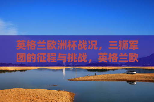 英格兰欧洲杯战况,三狮军团的征程与挑战,英格兰欧洲杯,三狮军团的征程与挑战 英格兰欧洲杯战况,三狮军团的征程与挑战,英格兰欧洲杯,三狮军团的征程与挑战