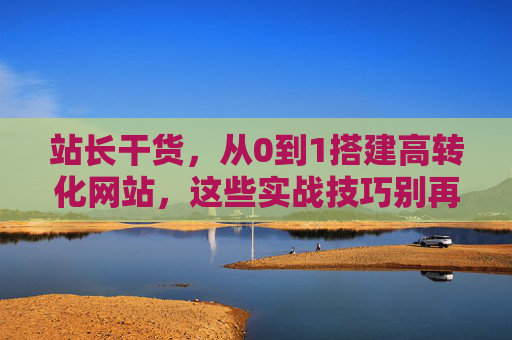 站长干货，从0到1搭建高转化网站，这些实战技巧别再踩坑！站长干货，从0到1搭建高转化网站，实战技巧别踩坑！