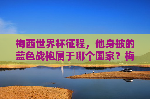 梅西世界杯征程,他身披的蓝色战袍属于哪个国家?梅西世界杯蓝色战袍代表哪个国家? 梅西世界杯征程,他身披的蓝色战袍属于哪个国家?梅西世界杯蓝色战袍代表哪个国家?
