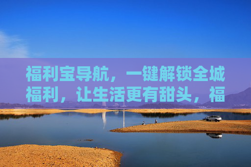 福利宝导航,一键解锁全城福利,让生活更有甜头,福利宝导航,一键解锁全城甜头 福利宝导航,一键解锁全城福利,让生活更有甜头,福利宝导航,一键解锁全城甜头