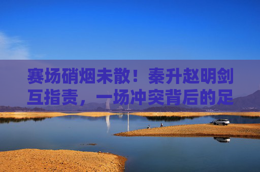 赛场硝烟未散!秦升赵明剑互指责,一场冲突背后的足球江湖恩怨,赛场硝烟未散!秦升赵明剑互指责,足球江湖恩怨 赛场硝烟未散!秦升赵明剑互指责,一场冲突背后的足球江湖恩怨,赛场硝烟未散!秦升赵明剑互指责,足球江湖恩怨