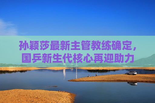 孙颖莎最新主管教练确定,国乒新生代核心再迎助力 孙颖莎最新主管教练确定,国乒新生代核心再迎助力