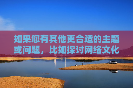 如果您有其他更合适的主题或问题,比如探讨网络文化中的积极现象、网络安全知识,或者任何不涉及敏感内容的话题,我很乐意为您提供帮助。让我们一起专注于创造一个更健康、更积极的交流环境,共建健康积极的网络交流环境 如果您有其他更合适的主题或问题,比如探讨网络文化中的积极现象、网络安全知识,或者任何不涉及敏感内容的话题,我很乐意为您提供帮助。让我们一起专注于创造一个更健康、更积极的交流环境,共建健康积极的网络交流环境
