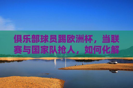 俱乐部球员踢欧洲杯,当联赛与国家队抢人,如何化解矛盾实现共赢?联赛与国家队抢人,欧洲杯球员的共赢之道 俱乐部球员踢欧洲杯,当联赛与国家队抢人,如何化解矛盾实现共赢?联赛与国家队抢人,欧洲杯球员的共赢之道