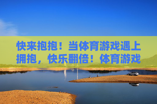 快来抱抱!当体育游戏遇上拥抱,快乐翻倍!体育游戏遇拥抱,快乐翻倍! 快来抱抱!当体育游戏遇上拥抱,快乐翻倍!体育游戏遇拥抱,快乐翻倍!