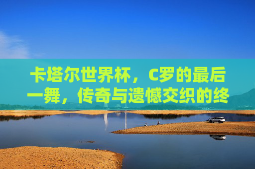 卡塔尔世界杯，C罗的最后一舞，传奇与遗憾交织的终章，卡塔尔世界杯，C罗最后一舞，传奇遗憾交织终章