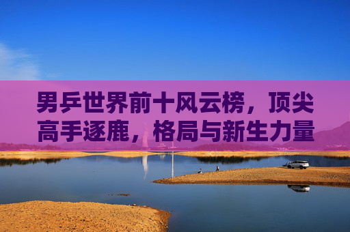 男乒世界前十风云榜,顶尖高手逐鹿,格局与新生力量的交织,男乒世界前十风云榜,格局交织与新生逐鹿 男乒世界前十风云榜,顶尖高手逐鹿,格局与新生力量的交织,男乒世界前十风云榜,格局交织与新生逐鹿