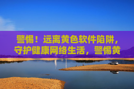 警惕！远离黄色软件陷阱，守护健康网络生活，警惕黄色软件陷阱，守护健康网络生活