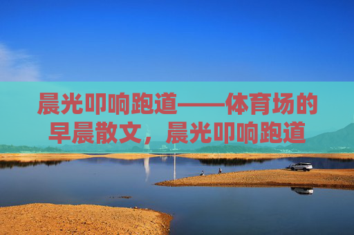 晨光叩响跑道——体育场的早晨散文,晨光叩响跑道 晨光叩响跑道——体育场的早晨散文,晨光叩响跑道