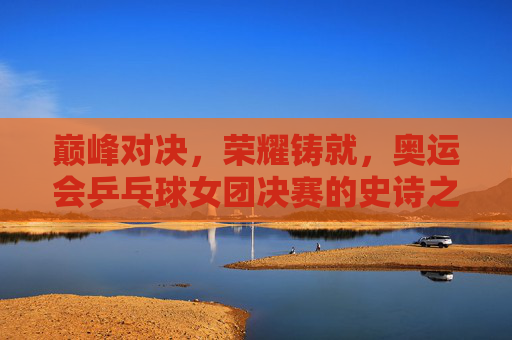 巅峰对决,荣耀铸就,奥运会乒乓球女团决赛的史诗之战,奥运乒乓球女团决赛,巅峰对决铸就荣耀史诗 巅峰对决,荣耀铸就,奥运会乒乓球女团决赛的史诗之战,奥运乒乓球女团决赛,巅峰对决铸就荣耀史诗