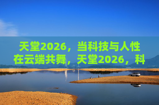 天堂2026,当科技与人性在云端共舞,天堂2026,科技与人性云端共舞 天堂2026,当科技与人性在云端共舞,天堂2026,科技与人性云端共舞