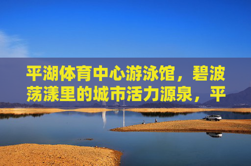 平湖体育中心游泳馆,碧波荡漾里的城市活力源泉,平湖体育中心游泳馆,碧波荡漾的城市活力源泉 平湖体育中心游泳馆,碧波荡漾里的城市活力源泉,平湖体育中心游泳馆,碧波荡漾的城市活力源泉