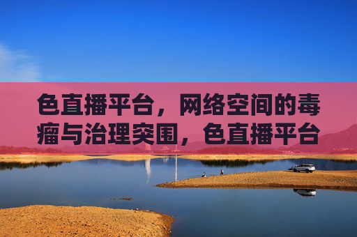 色直播平台，网络空间的毒瘤与治理突围，色直播平台，网络空间毒瘤的治理突围