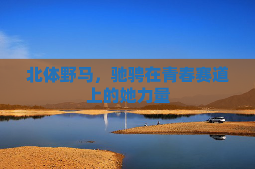 北体野马,驰骋在青春赛道上的她力量 北体野马,驰骋在青春赛道上的她力量