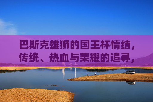 巴斯克雄狮的国王杯情结，传统、热血与荣耀的追寻，巴斯克雄狮的国王杯情结，传统热血铸荣耀