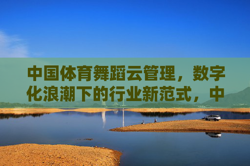中国体育舞蹈云管理,数字化浪潮下的行业新范式,中国体育舞蹈云管理,数字化浪潮下的行业新范式 中国体育舞蹈云管理,数字化浪潮下的行业新范式,中国体育舞蹈云管理,数字化浪潮下的行业新范式