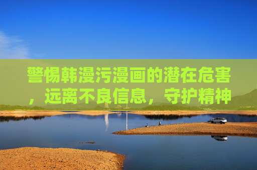 警惕韩漫污漫画的潜在危害，远离不良信息，守护精神家园，警惕韩漫污漫画危害，守护精神家园