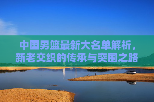 中国男篮最新大名单解析,新老交织的传承与突围之路,中国男篮最新大名单解析,新老交织的传承与突围 中国男篮最新大名单解析,新老交织的传承与突围之路,中国男篮最新大名单解析,新老交织的传承与突围
