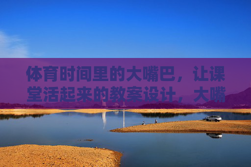 体育时间里的大嘴巴,让课堂活起来的教案设计,大嘴巴体育互动教案,让课堂活起来 体育时间里的大嘴巴,让课堂活起来的教案设计,大嘴巴体育互动教案,让课堂活起来