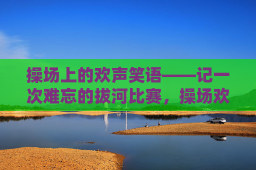 操场上的欢声笑语——记一次难忘的拔河比赛,操场欢声笑语,难忘的拔河比赛 操场上的欢声笑语——记一次难忘的拔河比赛,操场欢声笑语,难忘的拔河比赛