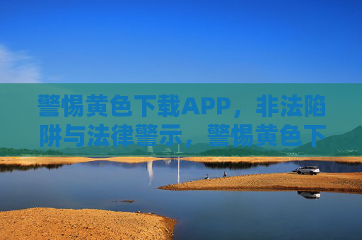 警惕黄色下载APP,非法陷阱与法律警示,警惕黄色下载APP,非法陷阱与法律警示 警惕黄色下载APP,非法陷阱与法律警示,警惕黄色下载APP,非法陷阱与法律警示