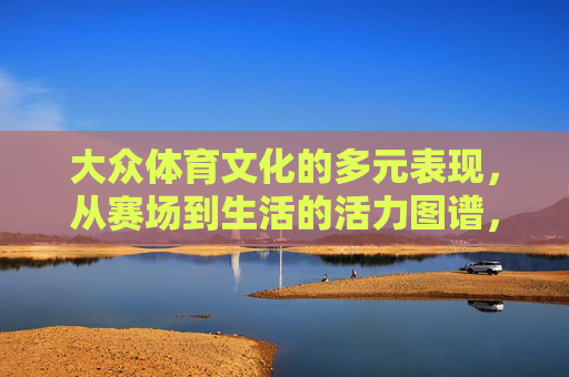 大众体育文化的多元表现,从赛场到生活的活力图谱,从赛场到生活,大众体育文化的多元活力图谱 大众体育文化的多元表现,从赛场到生活的活力图谱,从赛场到生活,大众体育文化的多元活力图谱