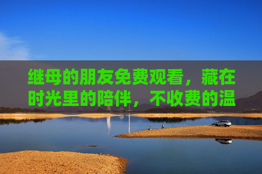 继母的朋友免费观看，藏在时光里的陪伴，不收费的温暖