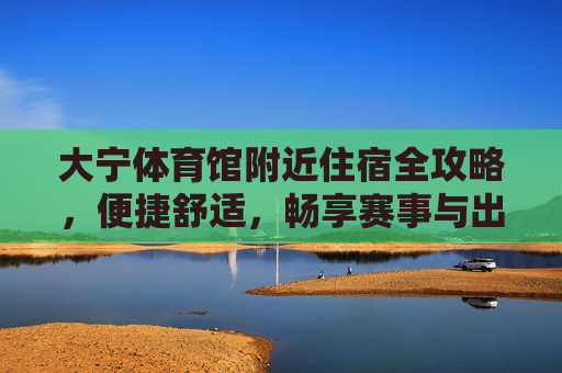 大宁体育馆附近住宿全攻略,便捷舒适,畅享赛事与出行,大宁体育馆住宿全攻略,便捷舒适畅享赛事出行 大宁体育馆附近住宿全攻略,便捷舒适,畅享赛事与出行,大宁体育馆住宿全攻略,便捷舒适畅享赛事出行