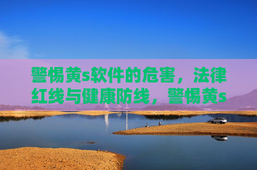 警惕黄s软件的危害,法律红线与健康防线,警惕黄s软件,法律红线与健康防线 警惕黄s软件的危害,法律红线与健康防线,警惕黄s软件,法律红线与健康防线