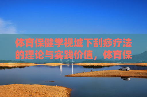 体育保健学视域下刮痧疗法的理论与实践价值,体育保健学视域下刮痧疗法的理论与实践价值 体育保健学视域下刮痧疗法的理论与实践价值,体育保健学视域下刮痧疗法的理论与实践价值