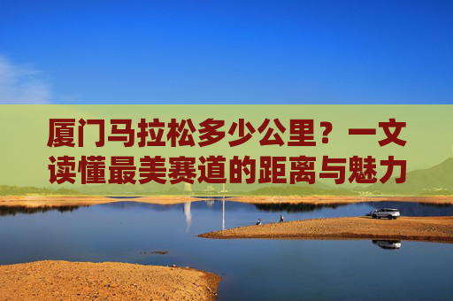 厦门马拉松多少公里?一文读懂最美赛道的距离与魅力,厦门马拉松,最美赛道的公里数与魅力全解析 厦门马拉松多少公里?一文读懂最美赛道的距离与魅力,厦门马拉松,最美赛道的公里数与魅力全解析