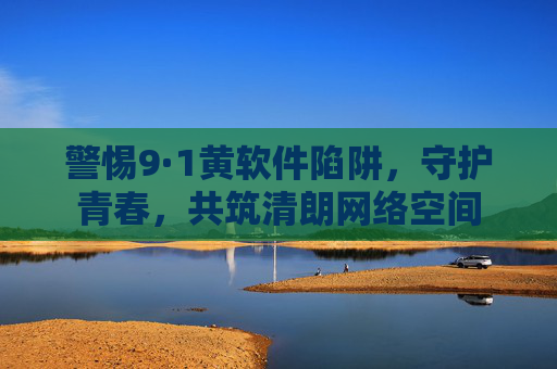 警惕9·1黄软件陷阱,守护青春,共筑清朗网络空间 警惕9·1黄软件陷阱,守护青春,共筑清朗网络空间