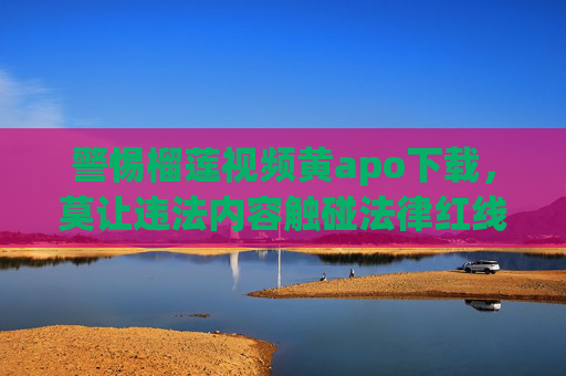 警惕榴莲视频黄apo下载，莫让违法内容触碰法律红线，警惕榴莲视频黄apo下载，莫让违法内容触碰法律红线