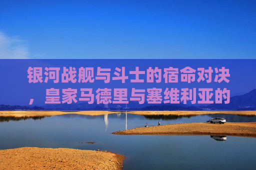 银河战舰与斗士的宿命对决，皇家马德里与塞维利亚的恩怨球场，银河战舰与斗士的宿命对决，皇马塞维利亚恩怨球场