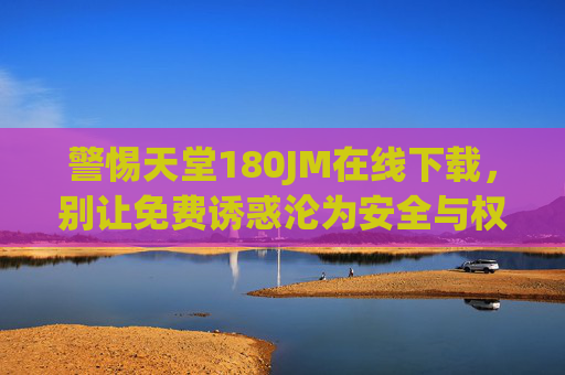 警惕天堂180JM在线下载,别让免费诱惑沦为安全与权益的陷阱 警惕天堂180JM在线下载,别让免费诱惑沦为安全与权益的陷阱