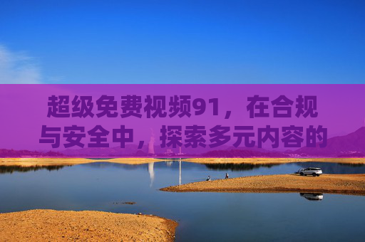 超级免费视频91,在合规与安全中,探索多元内容的免费价值 超级免费视频91,在合规与安全中,探索多元内容的免费价值