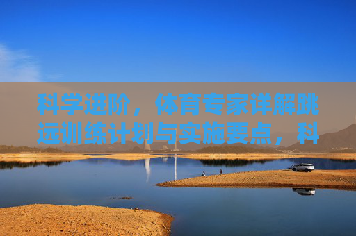 科学进阶,体育专家详解跳远训练计划与实施要点,科学进阶,体育专家详解跳远训练计划与实施要点 科学进阶,体育专家详解跳远训练计划与实施要点,科学进阶,体育专家详解跳远训练计划与实施要点