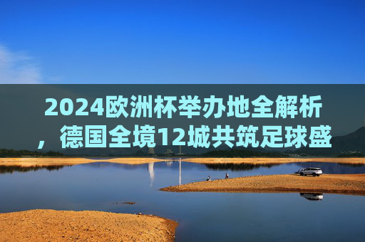 2024欧洲杯举办地全解析,德国全境12城共筑足球盛宴,2024欧洲杯举办地全解析,德国12城共筑足球盛宴 2024欧洲杯举办地全解析,德国全境12城共筑足球盛宴,2024欧洲杯举办地全解析,德国12城共筑足球盛宴